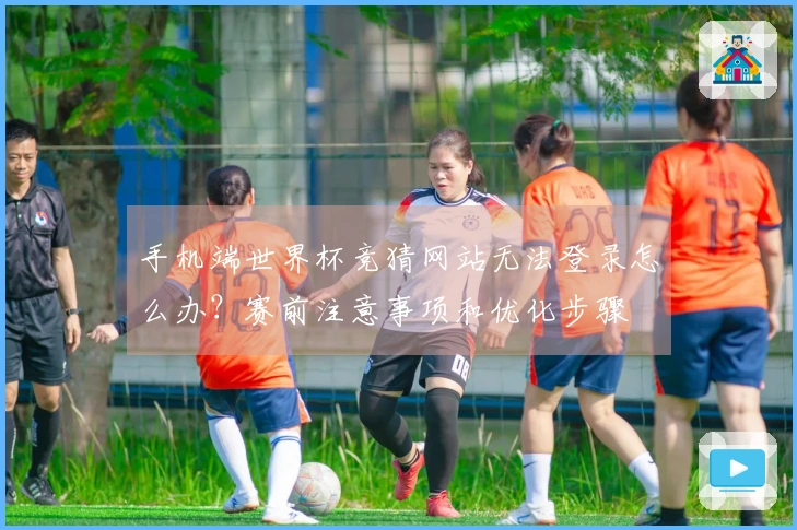 手机端世界杯竞猜网站无法登录怎么办？赛前注意事项和优化步骤