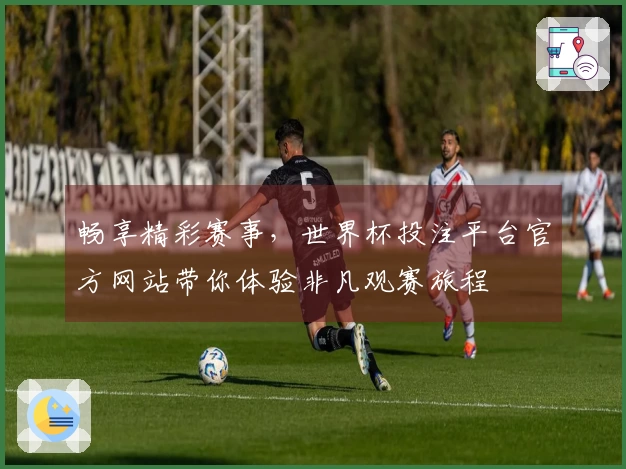 畅享精彩赛事，世界杯投注平台官方网站带你体验非凡观赛旅程