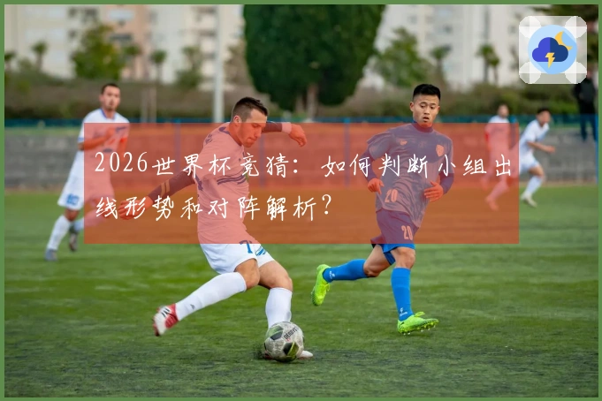 2026世界杯竞猜：如何判断小组出线形势和对阵解析？