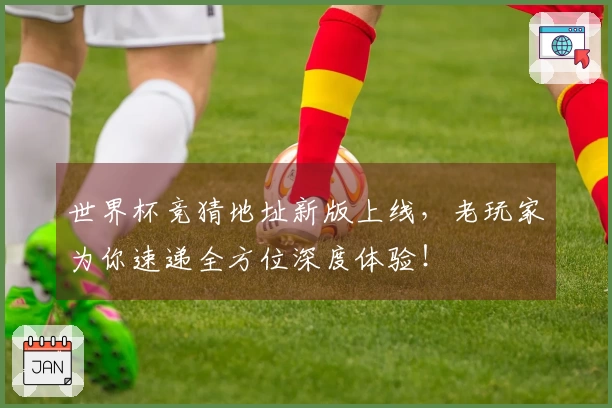 世界杯竞猜地址新版上线，老玩家为你速递全方位深度体验！